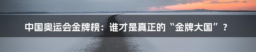 中国奥运会金牌榜:谁才是真正的“金牌大国”?