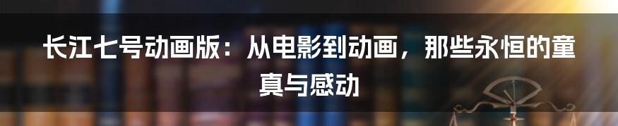 长江七号动画版：从电影到动画，那些永恒的童真与感动
