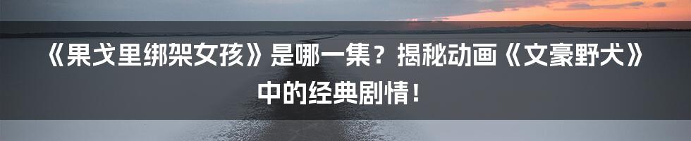 《果戈里绑架女孩》是哪一集?揭秘动画《文豪野犬》中的经典剧情!