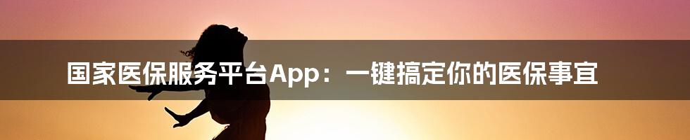 国家医保服务平台App：一键搞定你的医保事宜