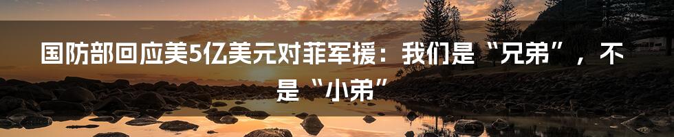 国防部回应美5亿美元对菲军援:我们是“兄弟”,不是“小弟”