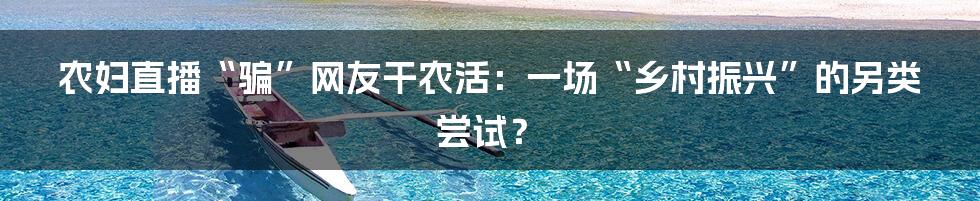 农妇直播“骗”网友干农活:一场“乡村振兴”的另类尝试?