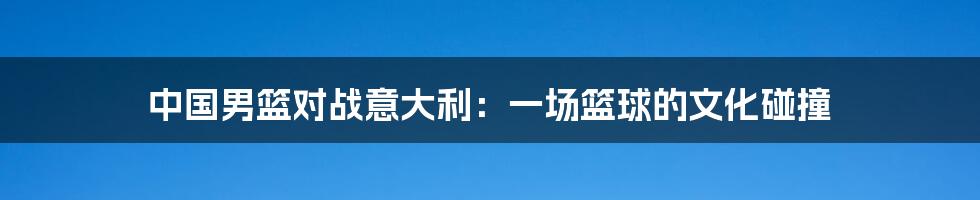 中国男篮对战意大利:一场篮球的文化碰撞