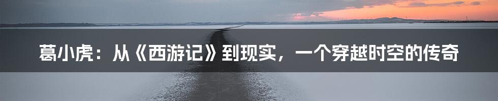 葛小虎:从《西游记》到现实,一个穿越时空的传奇