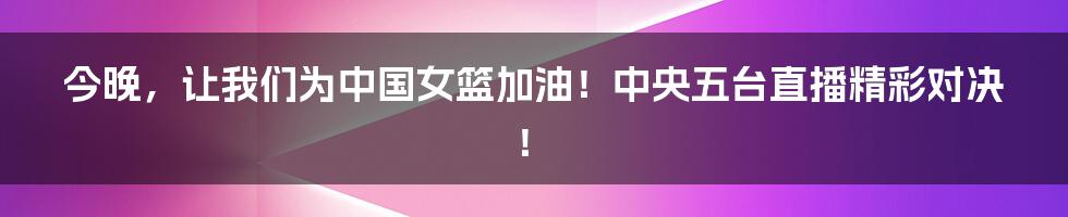 今晚,让我们为中国女篮加油!中央五台直播精彩对决!