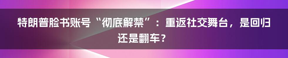 特朗普脸书账号“彻底解禁”:重返社交舞台,是回归还是翻车?