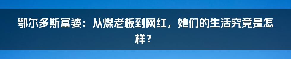 鄂尔多斯富婆:从煤老板到网红,她们的生活究竟是怎样?