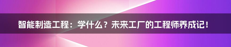 智能制造工程:学什么?未来工厂的工程师养成记!