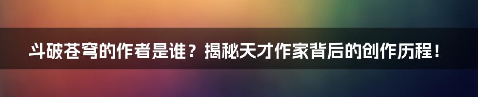 斗破苍穹的作者是谁?揭秘天才作家背后的创作历程!