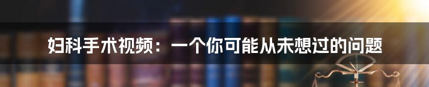 妇科手术视频：一个你可能从未想过的问题