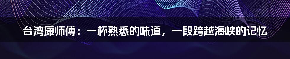 台湾康师傅:一杯熟悉的味道,一段跨越海峡的记忆