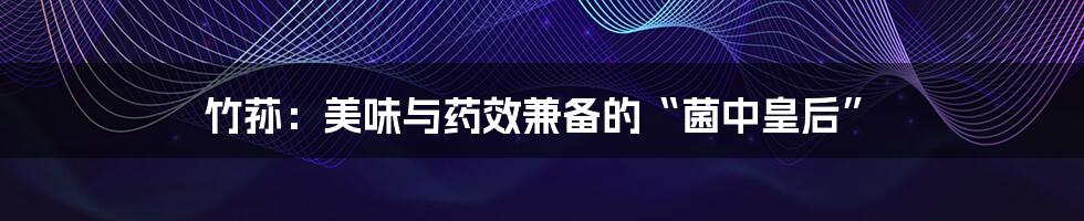 竹荪:美味与药效兼备的“菌中皇后”