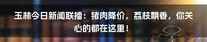 玉林今日新闻联播:猪肉降价,荔枝飘香,你关心的都在这里!
