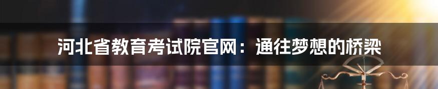 河北省教育考试院官网:通往梦想的桥梁