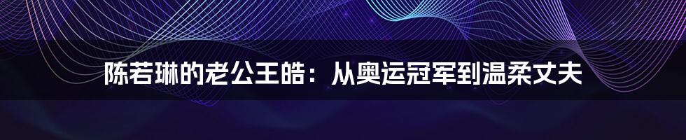 陈若琳的老公王皓:从奥运冠军到温柔丈夫