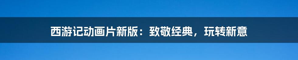 西游记动画片新版:致敬经典,玩转新意