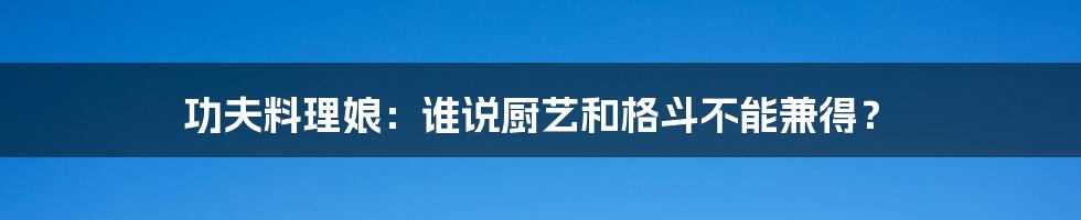 功夫料理娘:谁说厨艺和格斗不能兼得?