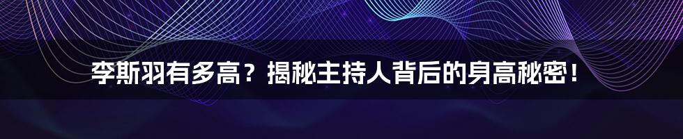 李斯羽有多高?揭秘主持人背后的身高秘密!