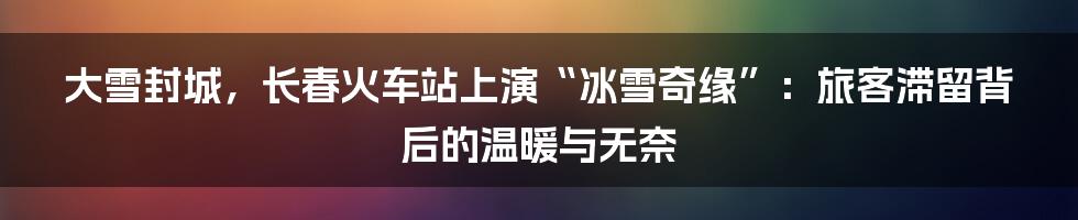 大雪封城，长春火车站上演“冰雪奇缘”：旅客滞留背后的温暖与无奈