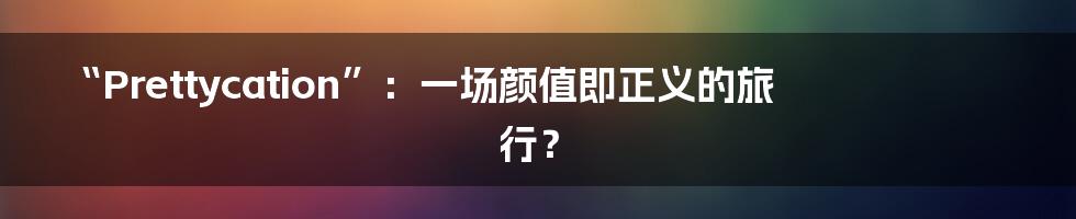 “Prettycation”:一场颜值即正义的旅行?
