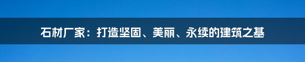 石材厂家:打造坚固、美丽、永续的建筑之基