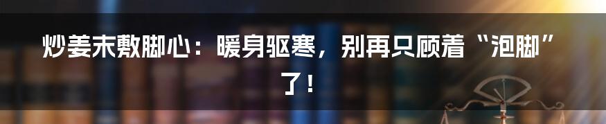 炒姜末敷脚心:暖身驱寒,别再只顾着“泡脚”了!
