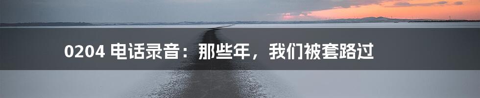0204 电话录音：那些年，我们被套路过