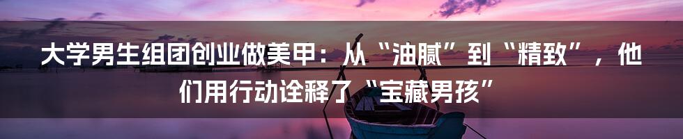 大学男生组团创业做美甲:从“油腻”到“精致”,他们用行动诠释了“宝藏男孩”