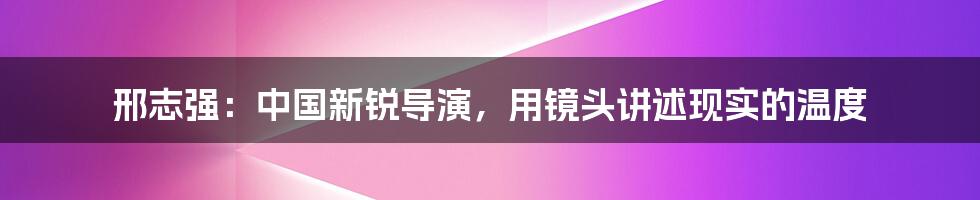 邢志强:中国新锐导演,用镜头讲述现实的温度
