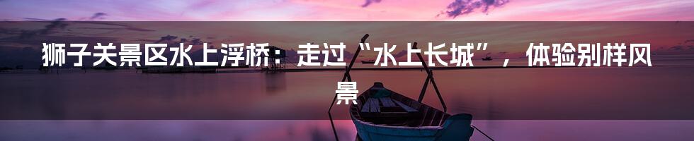 狮子关景区水上浮桥:走过“水上长城”,体验别样风景