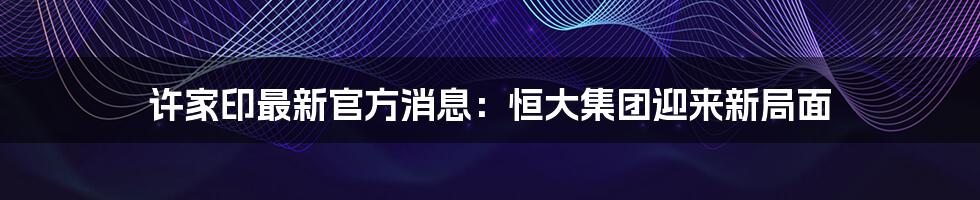 许家印最新官方消息:恒大集团迎来新局面