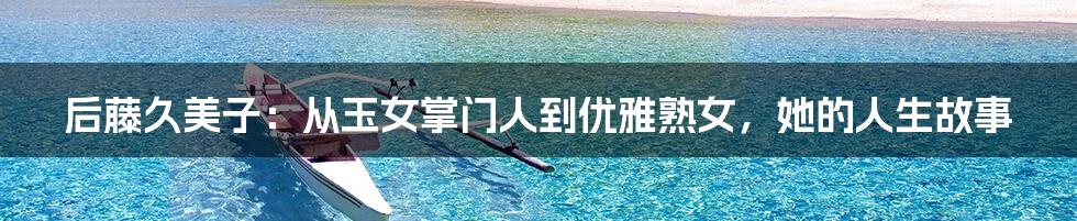 后藤久美子：从玉女掌门人到优雅熟女，她的人生故事