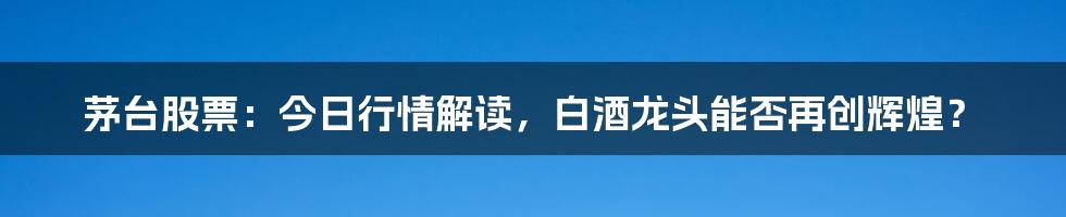 茅台股票:今日行情解读,白酒龙头能否再创辉煌?