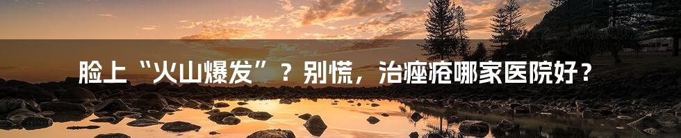 脸上“火山爆发”?别慌,治痤疮哪家医院好?