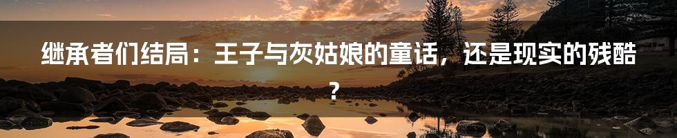 继承者们结局:王子与灰姑娘的童话,还是现实的残酷?