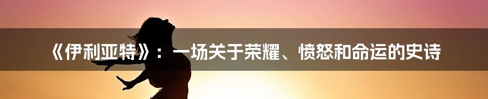 《伊利亚特》:一场关于荣耀、愤怒和命运的史诗