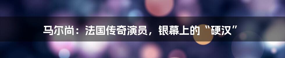马尔尚:法国传奇演员,银幕上的“硬汉”