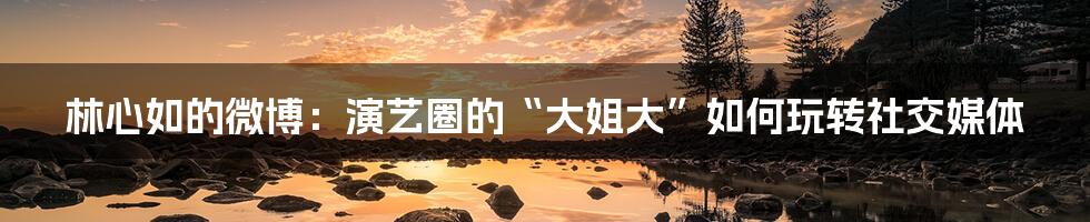 林心如的微博:演艺圈的“大姐大”如何玩转社交媒体