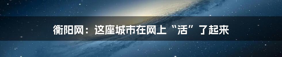 衡阳网:这座城市在网上“活”了起来