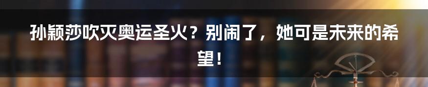 孙颖莎吹灭奥运圣火?别闹了,她可是未来的希望!