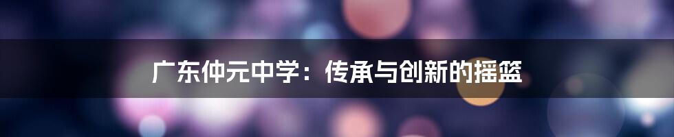 广东仲元中学:传承与创新的摇篮