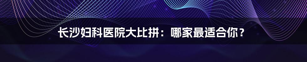 长沙妇科医院大比拼:哪家最适合你?