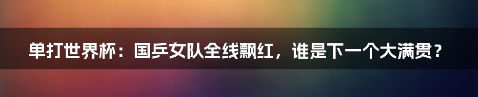 单打世界杯:国乒女队全线飘红,谁是下一个大满贯?