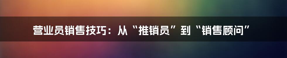 营业员销售技巧:从“推销员”到“销售顾问”