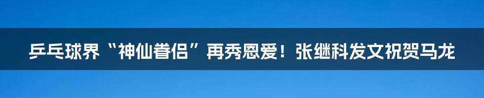 乒乓球界“神仙眷侣”再秀恩爱!张继科发文祝贺马龙