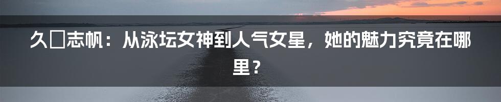 久嶋志帆:从泳坛女神到人气女星,她的魅力究竟在哪里?