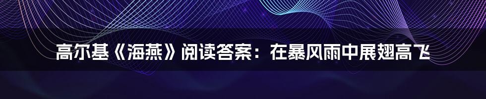 高尔基《海燕》阅读答案:在暴风雨中展翅高飞