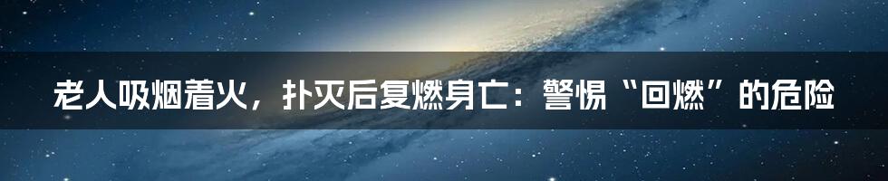 老人吸烟着火，扑灭后复燃身亡：警惕“回燃”的危险