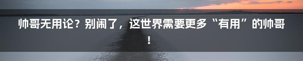 帅哥无用论？别闹了，这世界需要更多“有用”的帅哥！