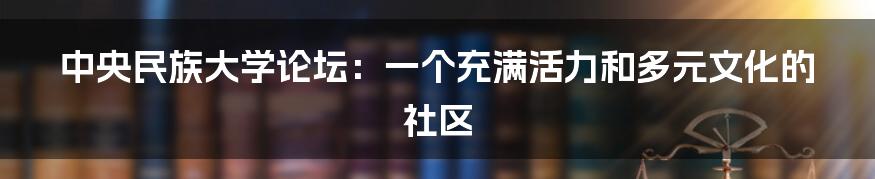 中央民族大学论坛:一个充满活力和多元文化的社区